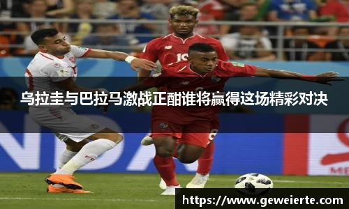 乌拉圭与巴拉马激战正酣谁将赢得这场精彩对决