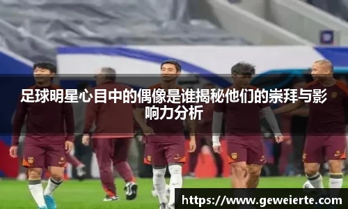 足球明星心目中的偶像是谁揭秘他们的崇拜与影响力分析