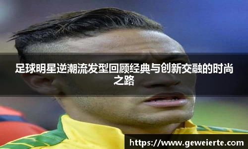 足球明星逆潮流发型回顾经典与创新交融的时尚之路