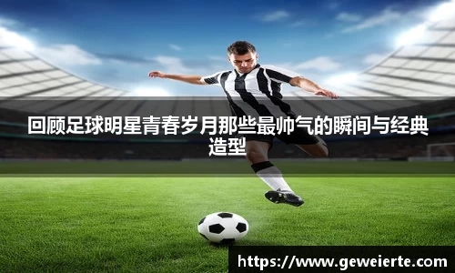 回顾足球明星青春岁月那些最帅气的瞬间与经典造型