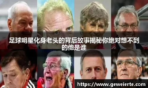 足球明星化身老头的背后故事揭秘你绝对想不到的他是谁